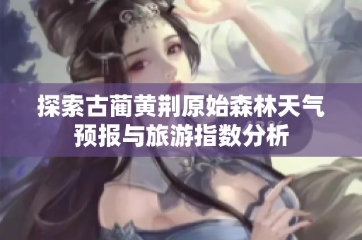 探索古蔺黄荆原始森林天气预报与旅游指数分析