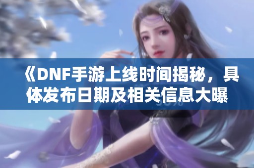 《DNF手游上线时间揭秘，具体发布日期及相关信息大曝光》