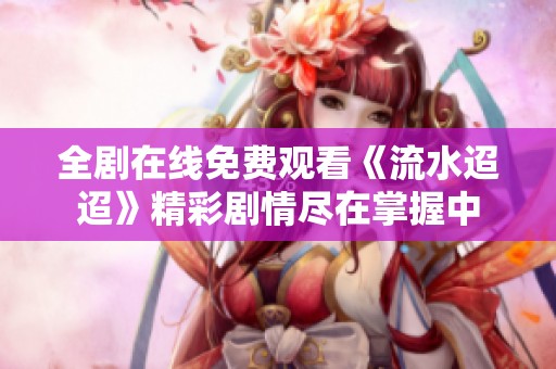 全剧在线免费观看《流水迢迢》精彩剧情尽在掌握中