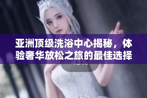 亚洲顶级洗浴中心揭秘，体验奢华放松之旅的最佳选择