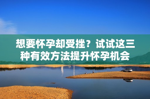 想要怀孕却受挫？试试这三种有效方法提升怀孕机会