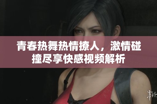 青春热舞热情撩人，激情碰撞尽享快感视频解析