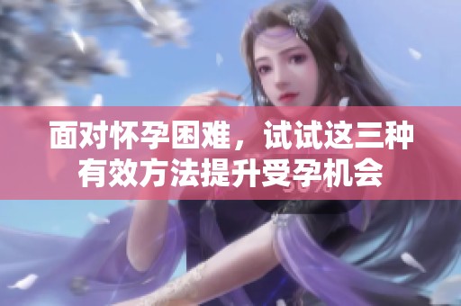 面对怀孕困难，试试这三种有效方法提升受孕机会