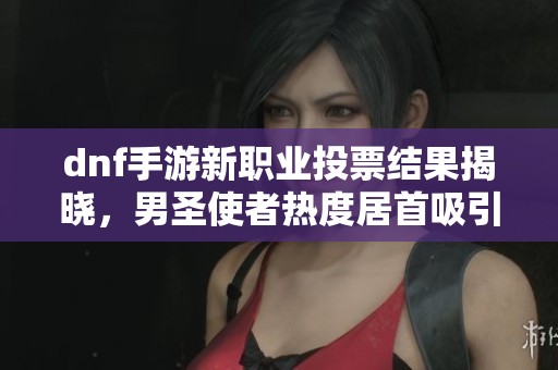 dnf手游新职业投票结果揭晓，男圣使者热度居首吸引玩家关注