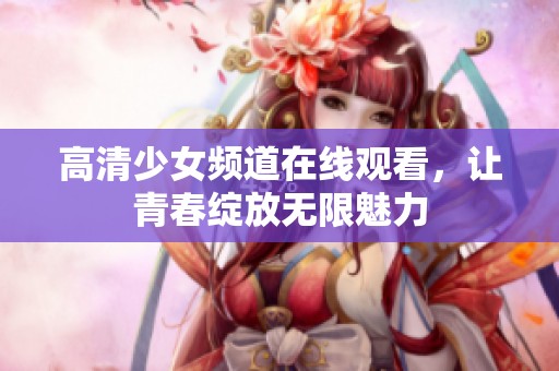 高清少女频道在线观看，让青春绽放无限魅力