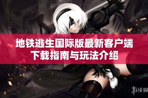地铁逃生国际版最新客户端下载指南与玩法介绍