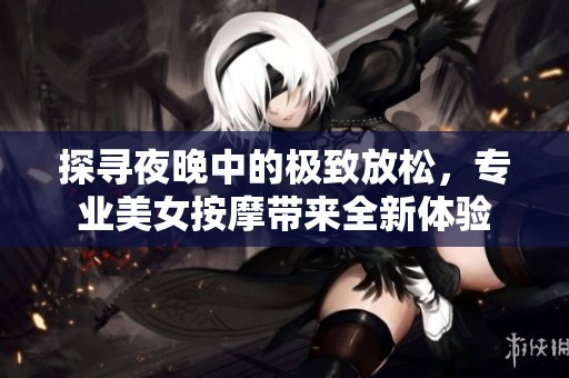 探寻夜晚中的极致放松，专业美女按摩带来全新体验