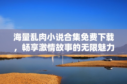 海量乱肉小说合集免费下载，畅享激情故事的无限魅力