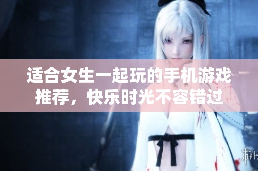 适合女生一起玩的手机游戏推荐，快乐时光不容错过