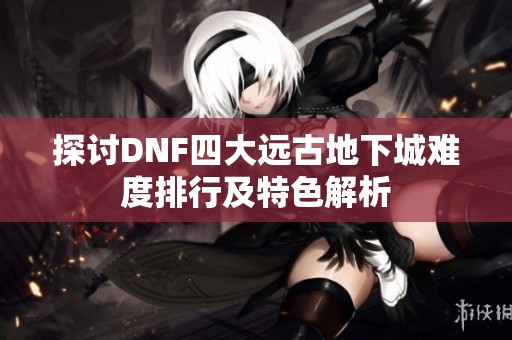 探讨DNF四大远古地下城难度排行及特色解析