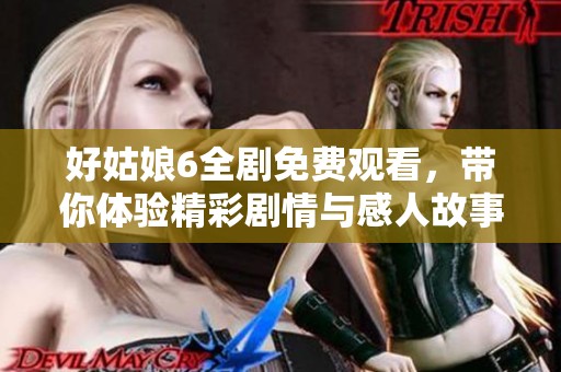 好姑娘6全剧免费观看，带你体验精彩剧情与感人故事