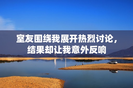 室友围绕我展开热烈讨论，结果却让我意外反响