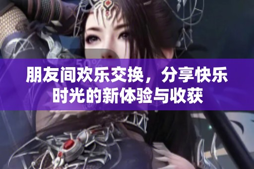 朋友间欢乐交换，分享快乐时光的新体验与收获