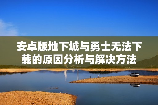安卓版地下城与勇士无法下载的原因分析与解决方法