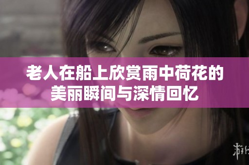 老人在船上欣赏雨中荷花的美丽瞬间与深情回忆