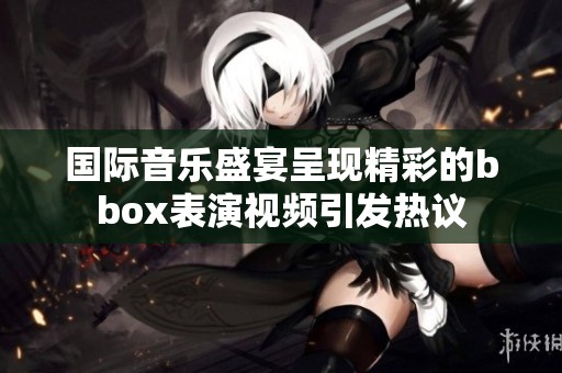 国际音乐盛宴呈现精彩的bbox表演视频引发热议