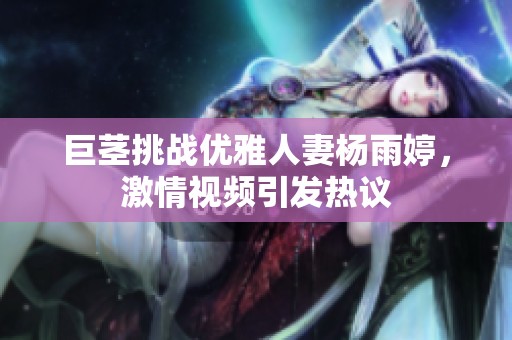 巨茎挑战优雅人妻杨雨婷，激情视频引发热议