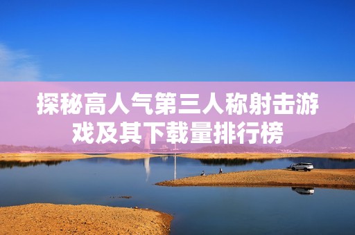 探秘高人气第三人称射击游戏及其下载量排行榜