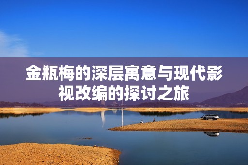 金瓶梅的深层寓意与现代影视改编的探讨之旅