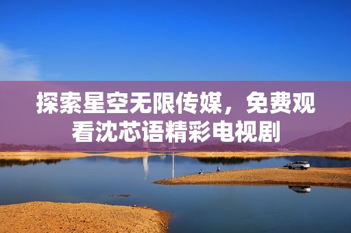 探索星空无限传媒，免费观看沈芯语精彩电视剧