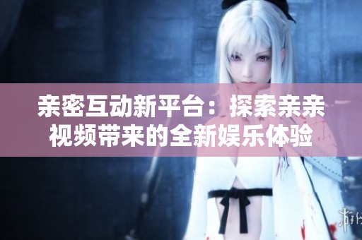 亲密互动新平台：探索亲亲视频带来的全新娱乐体验