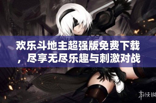 欢乐斗地主超强版免费下载，尽享无尽乐趣与刺激对战体验