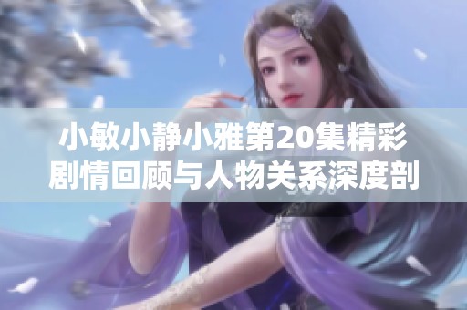 小敏小静小雅第20集精彩剧情回顾与人物关系深度剖析