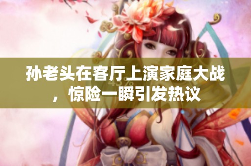 孙老头在客厅上演家庭大战，惊险一瞬引发热议
