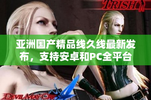 亚洲国产精品线久线最新发布，支持安卓和PC全平台访问