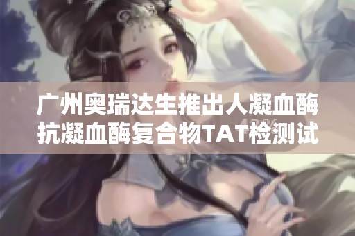 广州奥瑞达生推出人凝血酶抗凝血酶复合物TAT检测试剂盒
