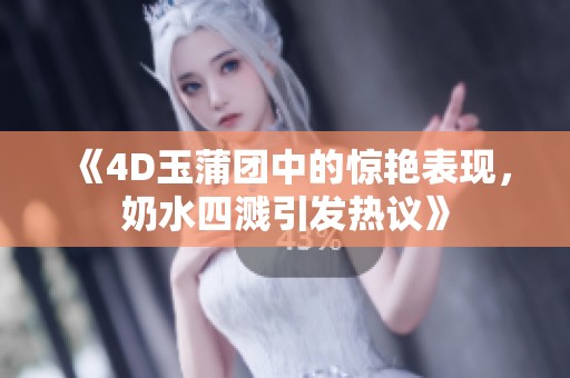 《4D玉蒲团中的惊艳表现，奶水四溅引发热议》