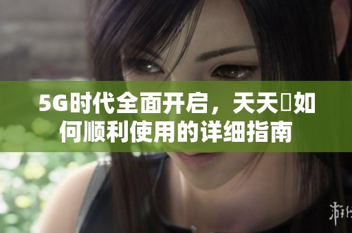 5G时代全面开启，天天奭如何顺利使用的详细指南