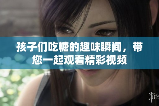 孩子们吃糖的趣味瞬间，带您一起观看精彩视频