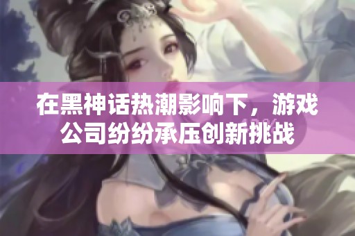 在黑神话热潮影响下，游戏公司纷纷承压创新挑战