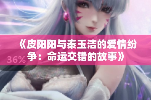 《皮阳阳与秦玉洁的爱情纷争：命运交错的故事》