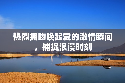 热烈拥吻唤起爱的激情瞬间，捕捉浪漫时刻