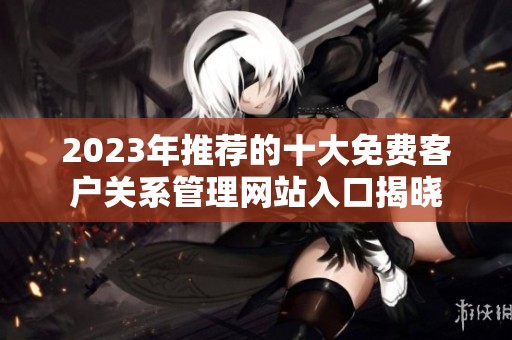 2023年推荐的十大免费客户关系管理网站入口揭晓