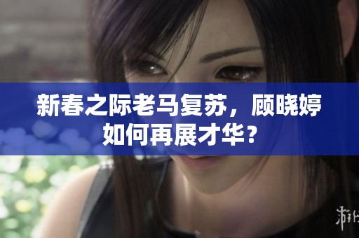 新春之际老马复苏，顾晓婷如何再展才华？