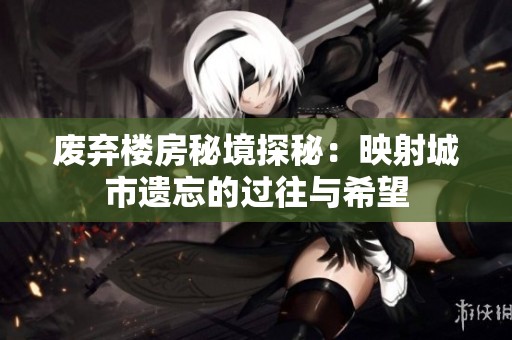 废弃楼房秘境探秘：映射城市遗忘的过往与希望