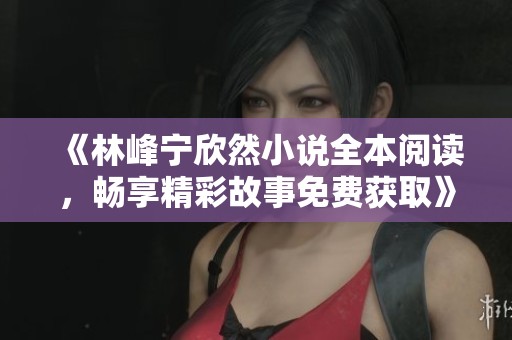 《林峰宁欣然小说全本阅读，畅享精彩故事免费获取》