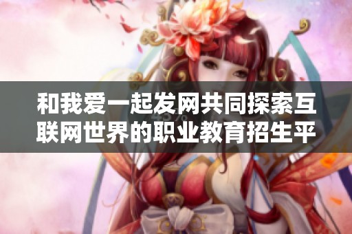 和我爱一起发网共同探索互联网世界的职业教育招生平台