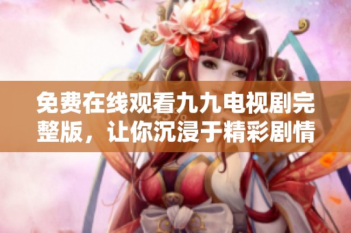免费在线观看九九电视剧完整版，让你沉浸于精彩剧情中