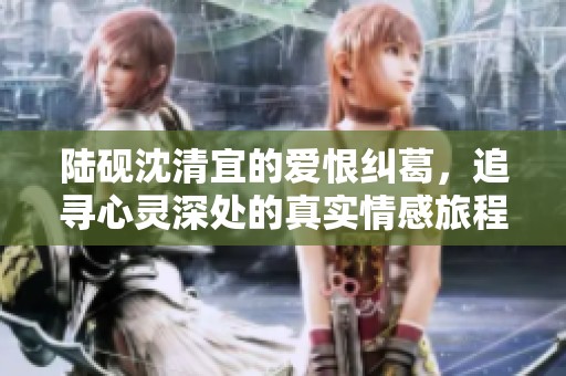 陆砚沈清宜的爱恨纠葛，追寻心灵深处的真实情感旅程