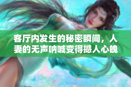 客厅内发生的秘密瞬间，人妻的无声呐喊变得撼人心魄