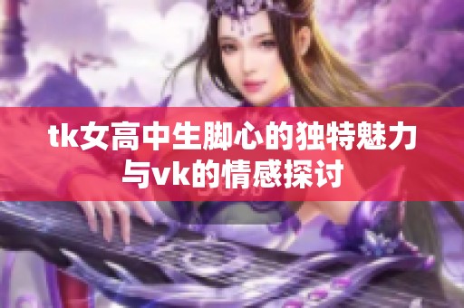 tk女高中生脚心的独特魅力与vk的情感探讨