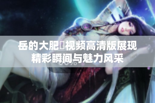 岳的大肥坹视频高清版展现精彩瞬间与魅力风采
