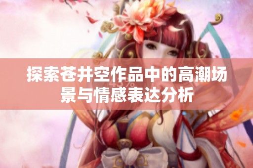 探索苍井空作品中的高潮场景与情感表达分析