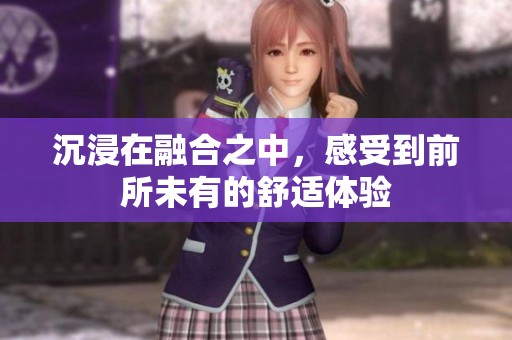 沉浸在融合之中，感受到前所未有的舒适体验