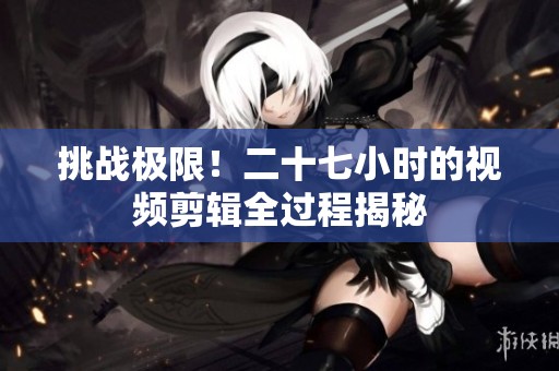 挑战极限！二十七小时的视频剪辑全过程揭秘