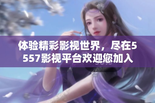 体验精彩影视世界，尽在5557影视平台欢迎您加入
